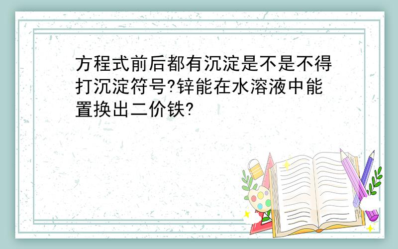 方程式前后都有沉淀是不是不得打沉淀符号?锌能在水溶液中能置换出二价铁?