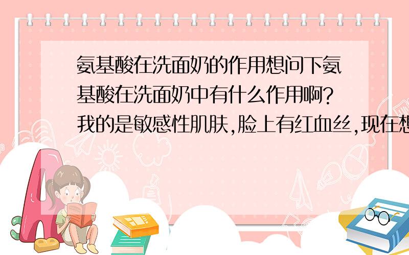 氨基酸在洗面奶的作用想问下氨基酸在洗面奶中有什么作用啊?我的是敏感性肌肤,脸上有红血丝,现在想换含有氨基酸的洗面奶行不行啊?