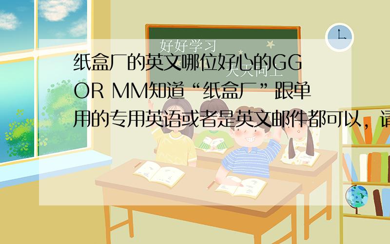 纸盒厂的英文哪位好心的GG OR MM知道“纸盒厂”跟单用的专用英语或者是英文邮件都可以，请提供一份，急呀…………