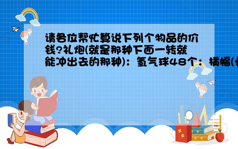 请各位帮忙算说下列个物品的价钱?礼炮(就是那种下面一转就能冲出去的那种)：氢气球48个：横幅(长4M宽45CM)：就这3样东西,大家帮个忙,说下价钱,