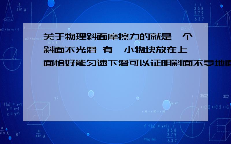 关于物理斜面摩擦力的就是一个斜面不光滑 有一小物块放在上面恰好能匀速下滑可以证明斜面不受地面的摩擦现在给小物块一个向下的推力 使它加速下滑 且整个过程斜面保持静止问斜面受