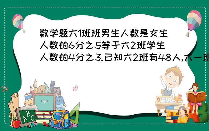 数学题六1班班男生人数是女生人数的6分之5等于六2班学生人数的4分之3.已知六2班有48人,六一班有多少人?