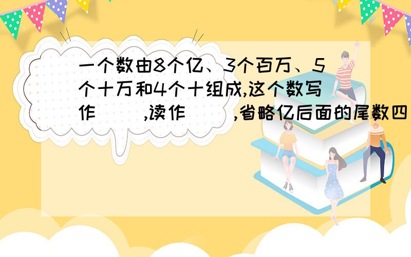 一个数由8个亿、3个百万、5个十万和4个十组成,这个数写作（ ）,读作（ ）,省略亿后面的尾数四舍五入求近似数是（ ）亿