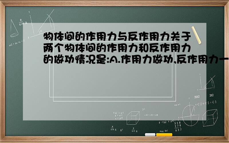 物体间的作用力与反作用力关于两个物体间的作用力和反作用力的做功情况是:A.作用力做功,反作用力一定做功B.作用力做正功,反作用力一定做负功C.作用力和反作用力可能都做负功D.作用力