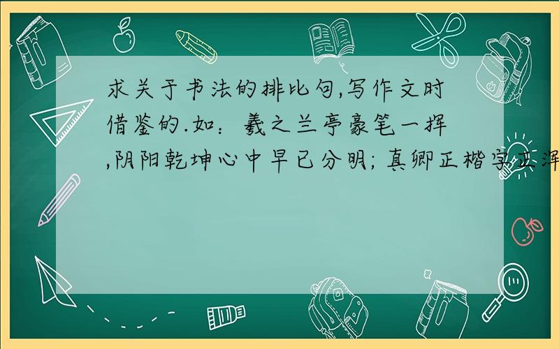 求关于书法的排比句,写作文时借鉴的.如：羲之兰亭豪笔一挥,阴阳乾坤心中早已分明; 真卿正楷字正浑厚,是非为人正直千古称颂; 东坡狂草漫卷诗书,风流洒脱狂妄不拘一格.