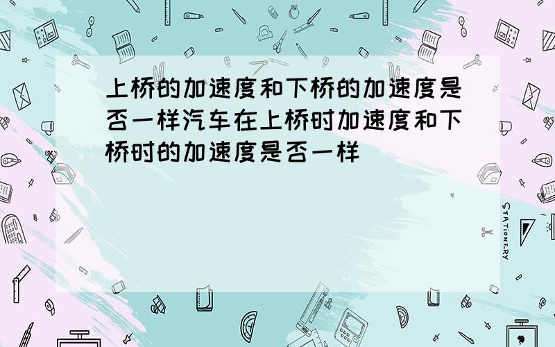 上桥的加速度和下桥的加速度是否一样汽车在上桥时加速度和下桥时的加速度是否一样