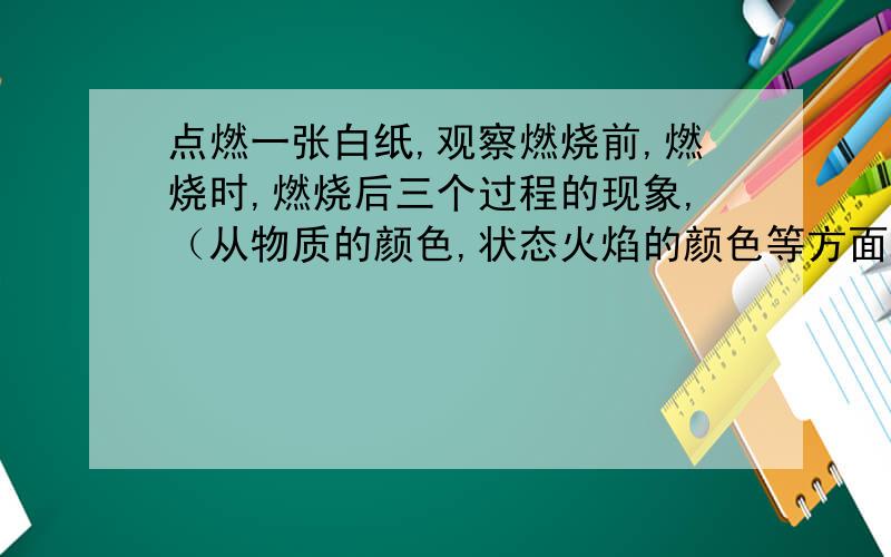 点燃一张白纸,观察燃烧前,燃烧时,燃烧后三个过程的现象,（从物质的颜色,状态火焰的颜色等方面观察）点燃前物质的颜色,状态：_____________________ 点燃过程中的现象：_______________________燃烧