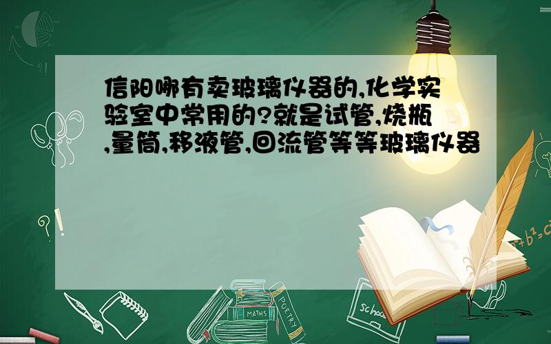 信阳哪有卖玻璃仪器的,化学实验室中常用的?就是试管,烧瓶,量筒,移液管,回流管等等玻璃仪器