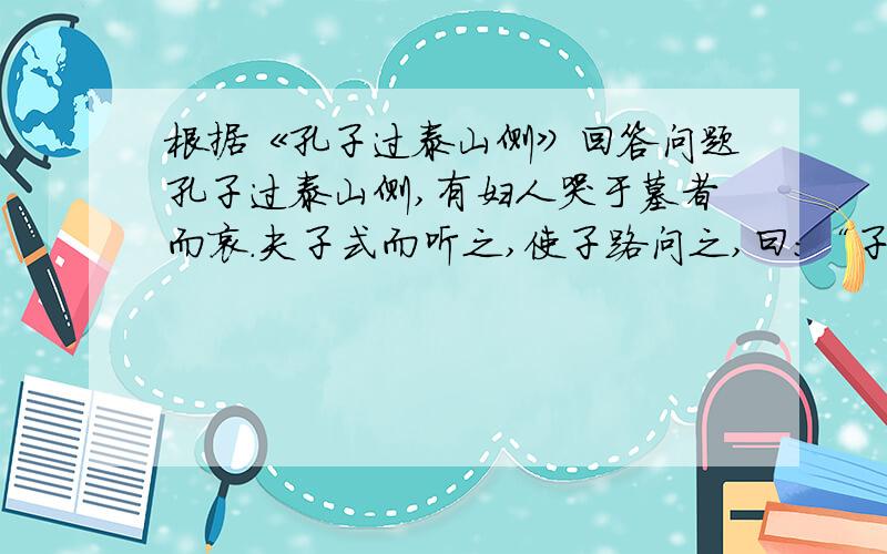 根据《孔子过泰山侧》回答问题孔子过泰山侧,有妇人哭于墓者而哀.夫子式而听之,使子路问之,曰：“子之哭也,壹似重有忧者.”而曰：“然.昔者吾舅死于虎,吾夫又死焉,吾子又死焉.”夫子问