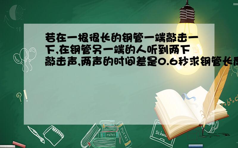 若在一根很长的钢管一端敲击一下,在钢管另一端的人听到两下敲击声,两声的时间差是0.6秒求钢管长度声波钢铁传播速度是5100米每秒,空气中传播速度为340米每秒.答案是？除不尽阿