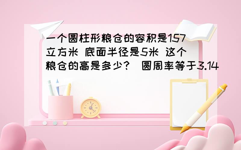 一个圆柱形粮仓的容积是157立方米 底面半径是5米 这个粮仓的高是多少?(圆周率等于3.14)