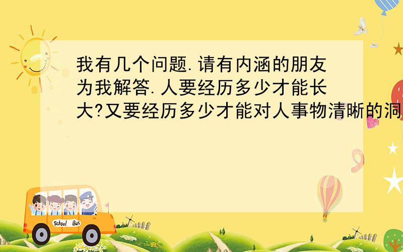 我有几个问题.请有内涵的朋友为我解答.人要经历多少才能长大?又要经历多少才能对人事物清晰的洞察?又要经历多少才能对人事物恰到好处的尺度把握?怎么样是爱情?怎么样才能自由?