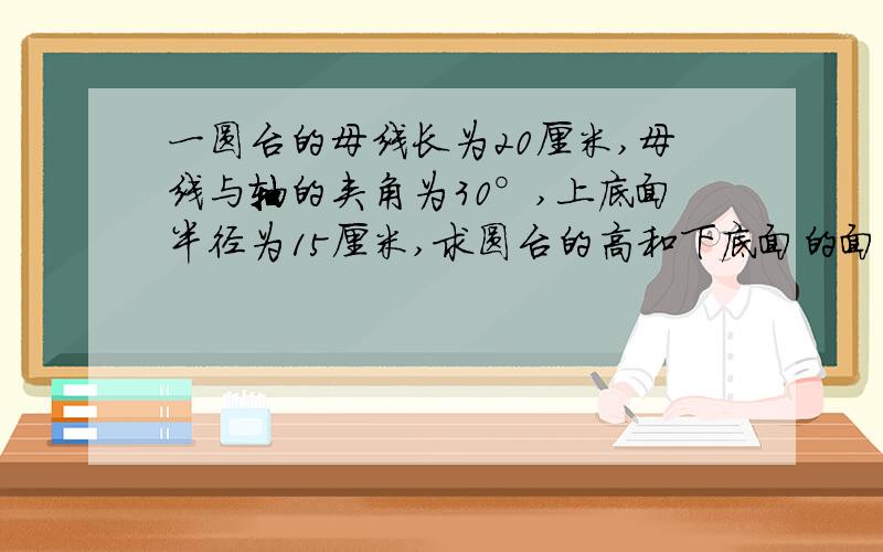 一圆台的母线长为20厘米,母线与轴的夹角为30°,上底面半径为15厘米,求圆台的高和下底面的面积请告诉我答案及解题过程!谢谢!