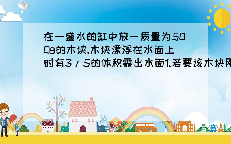 在一盛水的缸中放一质量为500g的木块,木块漂浮在水面上时有3/5的体积露出水面1.若要该木块刚好浸没在水中,应在木块上放质量多大的铁块?2.该木块最多托起多大质量铁块?