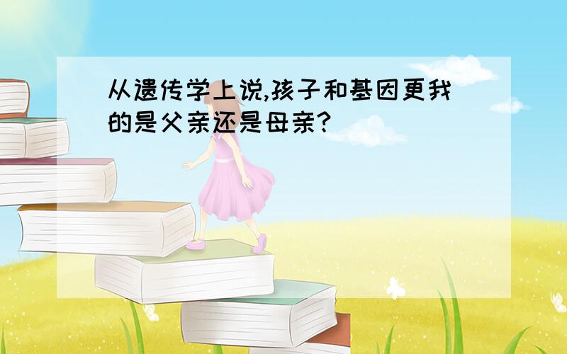 从遗传学上说,孩子和基因更我的是父亲还是母亲?