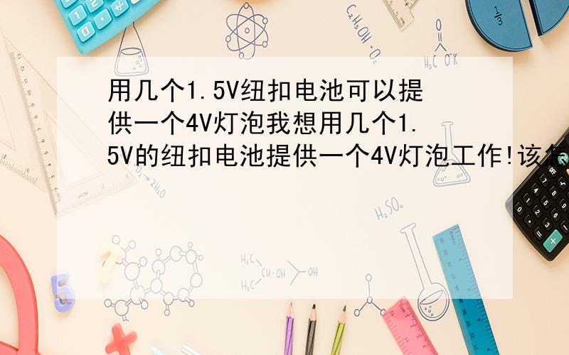 用几个1.5V纽扣电池可以提供一个4V灯泡我想用几个1.5V的纽扣电池提供一个4V灯泡工作!该怎么办?