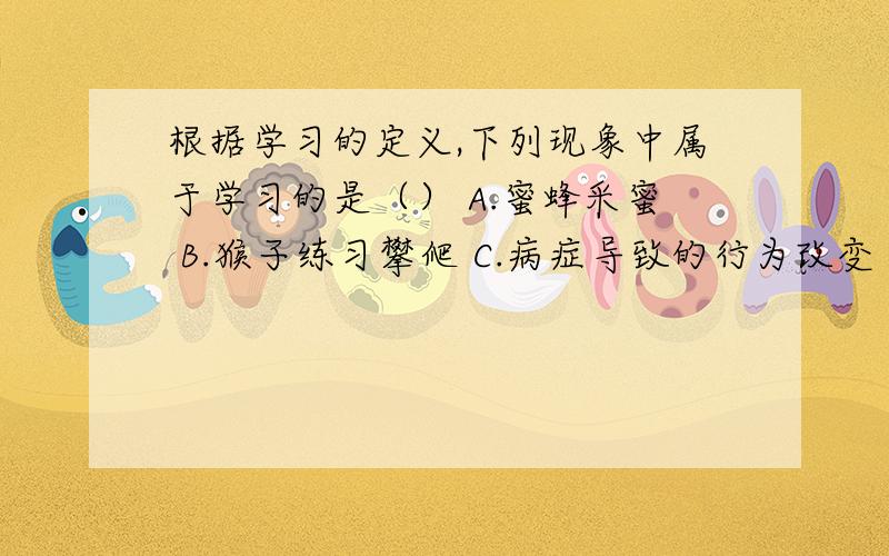 根据学习的定义,下列现象中属于学习的是（） A.蜜蜂采蜜 B.猴子练习攀爬 C.病症导致的行为改变 D.儿童模仿别人的行为