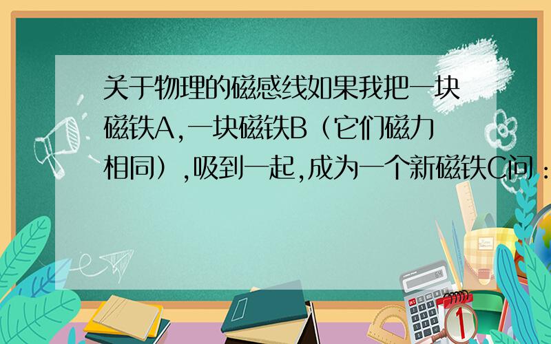 关于物理的磁感线如果我把一块磁铁A,一块磁铁B（它们磁力相同）,吸到一起,成为一个新磁铁C问：如何判断磁铁C的磁极（材料只有磁铁,磁铁要多少有多少）附加条件：所有单个磁铁的磁极