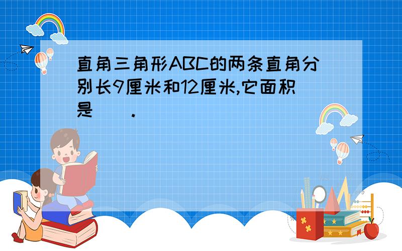 直角三角形ABC的两条直角分别长9厘米和12厘米,它面积是().