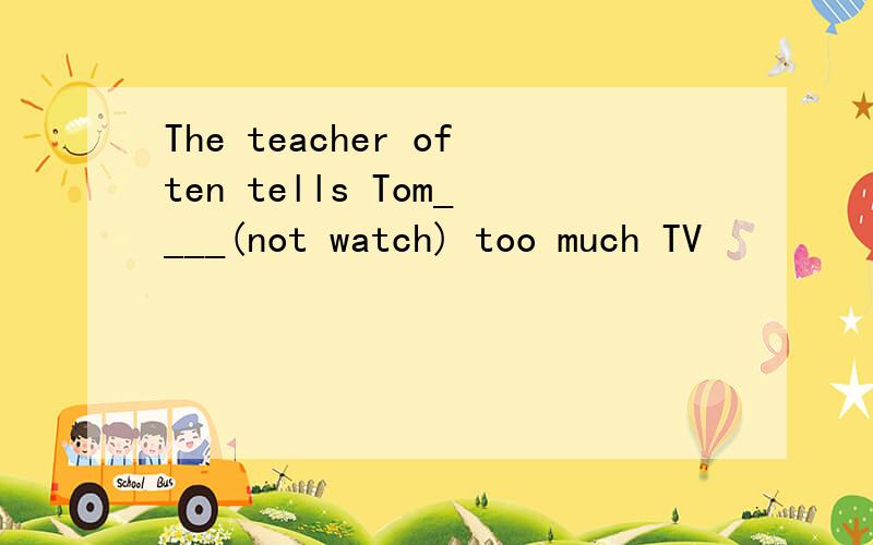 The teacher often tells Tom____(not watch) too much TV