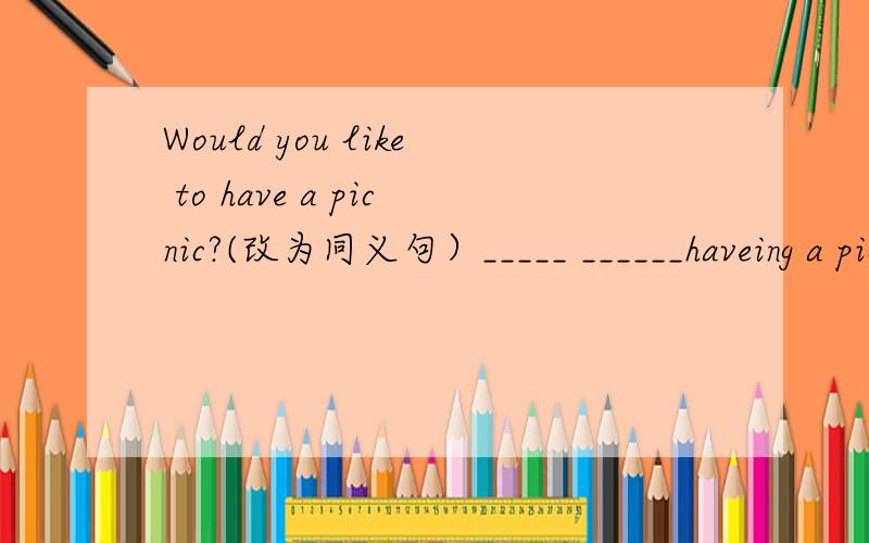 Would you like to have a picnic?(改为同义句）_____ ______haveing a picnic?一条横线一个单词2.After the picnic,we go f_____.