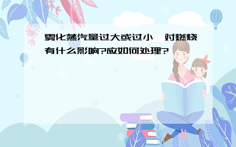 雾化蒸汽量过大或过小,对燃烧有什么影响?应如何处理?