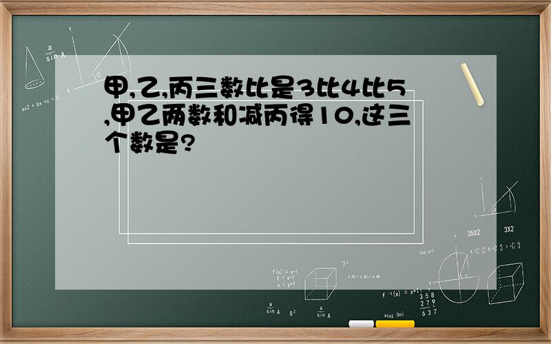 甲,乙,丙三数比是3比4比5,甲乙两数和减丙得10,这三个数是?