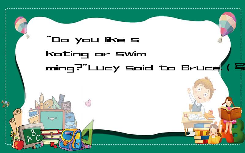 “Do you like skating or swimming?”Lucy said to Bruce.（写出同义句）“Do you like skating or swimming?”Lucy said to Bruce.（写出同义句） Lucy ______ Bruce _____ _____ _____ skating or swimming.