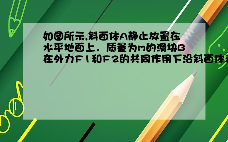 如图所示,斜面体A静止放置在水平地面上．质量为m的滑块B在外力F1和F2的共同作用下沿斜面体表面向下运动．