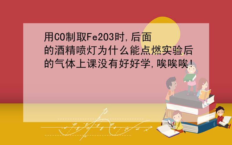 用CO制取Fe2O3时,后面的酒精喷灯为什么能点燃实验后的气体上课没有好好学,唉唉唉!