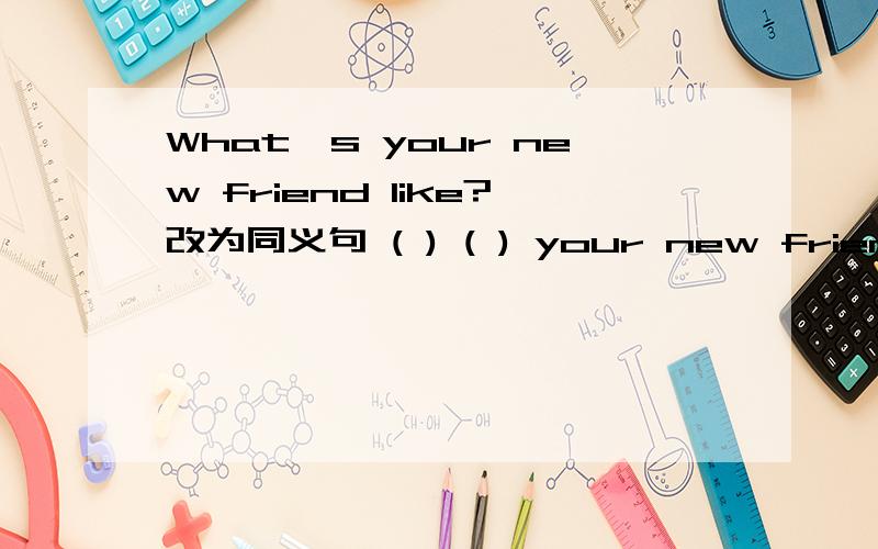 What's your new friend like?改为同义句 ( ) ( ) your new friend( ) ( 一空一词