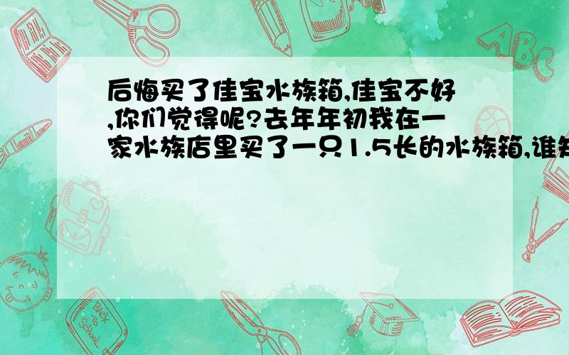 后悔买了佳宝水族箱,佳宝不好,你们觉得呢?去年年初我在一家水族店里买了一只1.5长的水族箱,谁知用了三个月的时候,水过滤就不是很清楚,当初也没在意,觉得自己勤换水就ok了,还真是好了!