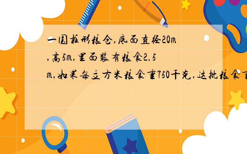 一圆柱形粮仓,底面直径20m,高5m,里面装有粮食2.5m,如果每立方米粮食重750千克,这批粮食重多少吨（得数（得数保留整十吨数）列示 快