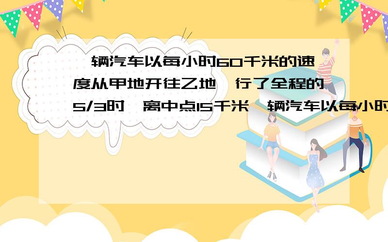 一辆汽车以每小时60千米的速度从甲地开往乙地,行了全程的5/3时,离中点15千米一辆汽车以每小时60千米的速度 从甲地开往乙地,行了全程的5/3时,离中点已有15千米,到终点还要走多少千米?