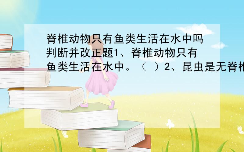脊椎动物只有鱼类生活在水中吗判断并改正题1、脊椎动物只有鱼类生活在水中。（ ）2、昆虫是无脊椎动物中唯一会飞的动物。（ ）3、生活在水中的动物都用鳃呼吸。（ ）4、河蚌的身体外