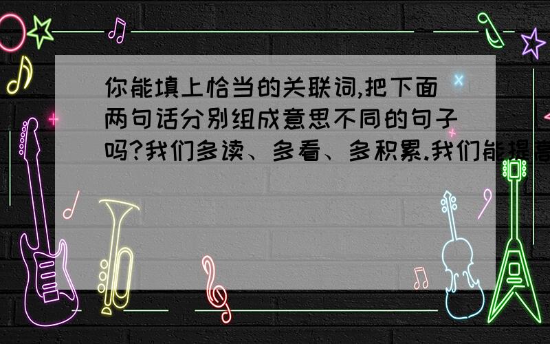 你能填上恰当的关联词,把下面两句话分别组成意思不同的句子吗?我们多读、多看、多积累.我们能提高自己的语文素养.例：我们只有多读、多看、多积累,才能提高自己的语文素养.