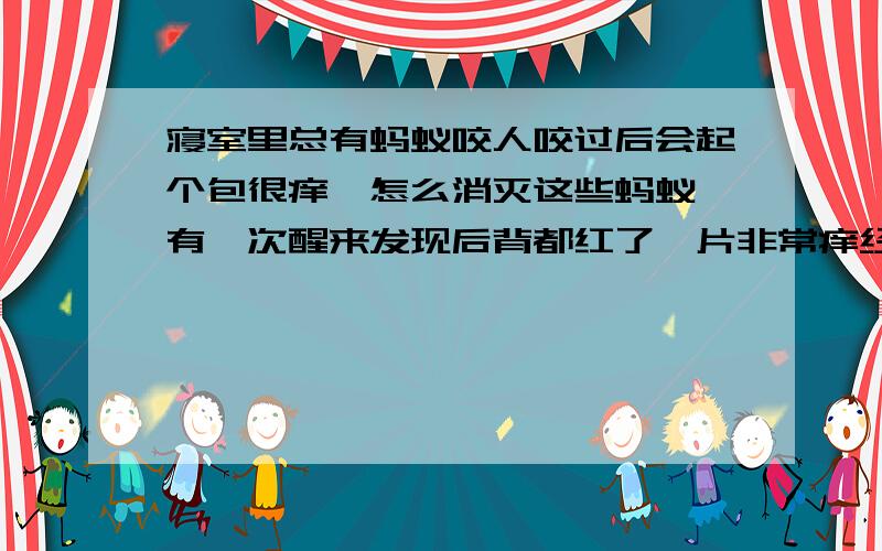 寝室里总有蚂蚁咬人咬过后会起个包很痒,怎么消灭这些蚂蚁 有一次醒来发现后背都红了一片非常痒经常晚上被咬醒 应该是蚂蚁或者小虫子一类的怎么彻底消灭他们 或者让他们不敢来咬我//?