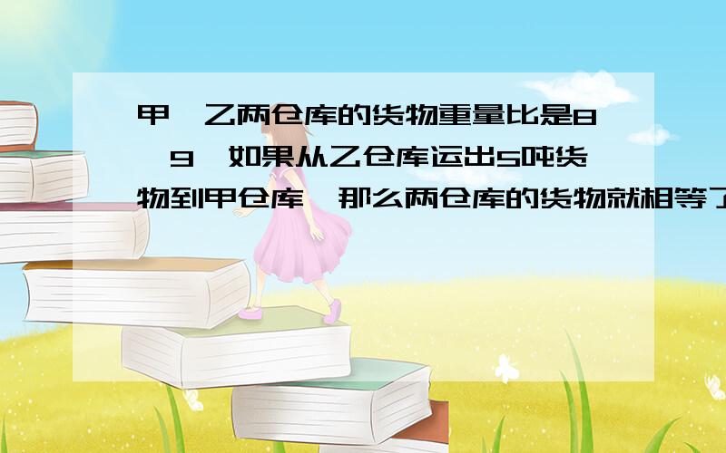 甲、乙两仓库的货物重量比是8∶9,如果从乙仓库运出5吨货物到甲仓库,那么两仓库的货物就相等了.乙仓库原来有货物多少吨?