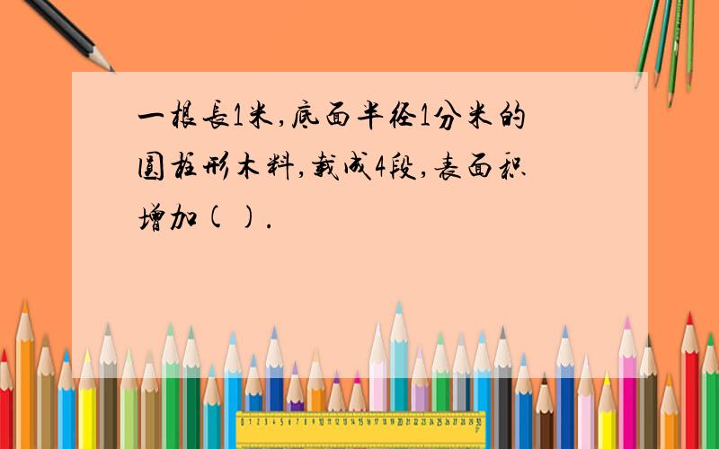 一根长1米,底面半径1分米的圆柱形木料,载成4段,表面积增加().