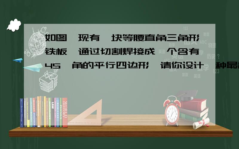 如图,现有一块等腰直角三角形铁板,通过切割焊接成一个含有45°角的平行四边形,请你设计一种最简单的方案,并证明你的方案的正确性