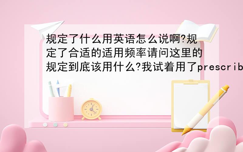 规定了什么用英语怎么说啊?规定了合适的适用频率请问这里的规定到底该用什么?我试着用了prescribe,provide,set但觉得都不正确,