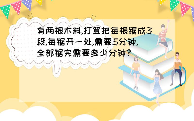 有两根木料,打算把每根锯成3段,每锯开一处,需要5分钟,全部锯完需要多少分钟?