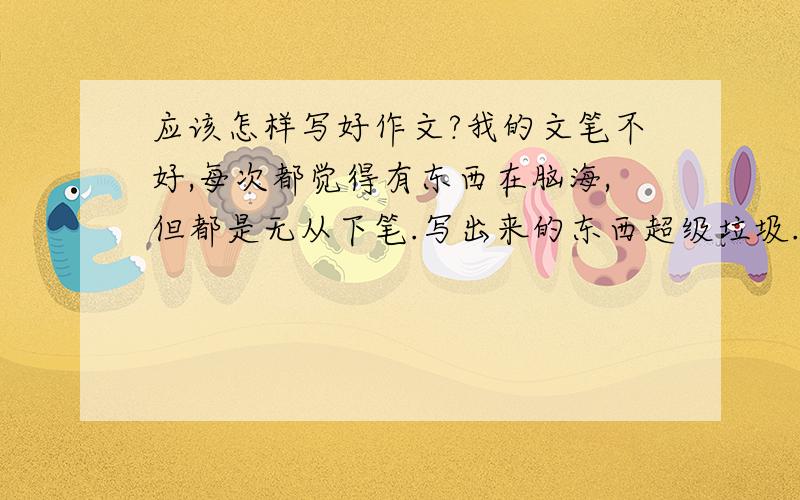 应该怎样写好作文?我的文笔不好,每次都觉得有东西在脑海,但都是无从下笔.写出来的东西超级垃圾...现在我初一了...到底应该写好作文,不用让人看来就觉得不是垃圾,不是很夸张,很假?有诚