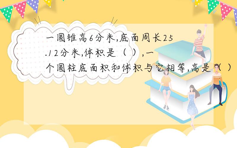 一圆锥高6分米,底面周长25.12分米,体积是（ ）,一个圆柱底面积和体积与它相等,高是（ ）.