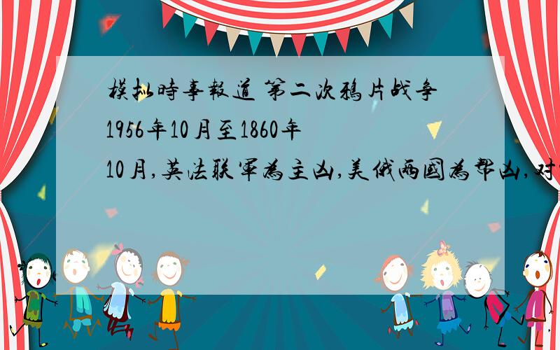 模拟时事报道 第二次鸦片战争1956年10月至1860年10月,英法联军为主凶,美俄两国为帮凶,对中国发动了第二次鸦片战争,通过一系列不平等条约,使中国丧失了更多的主权.特别应该注意的是俄国在