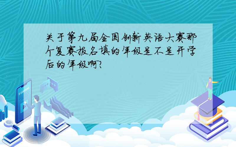 关于第九届全国创新英语大赛那个复赛报名填的年级是不是开学后的年级啊?