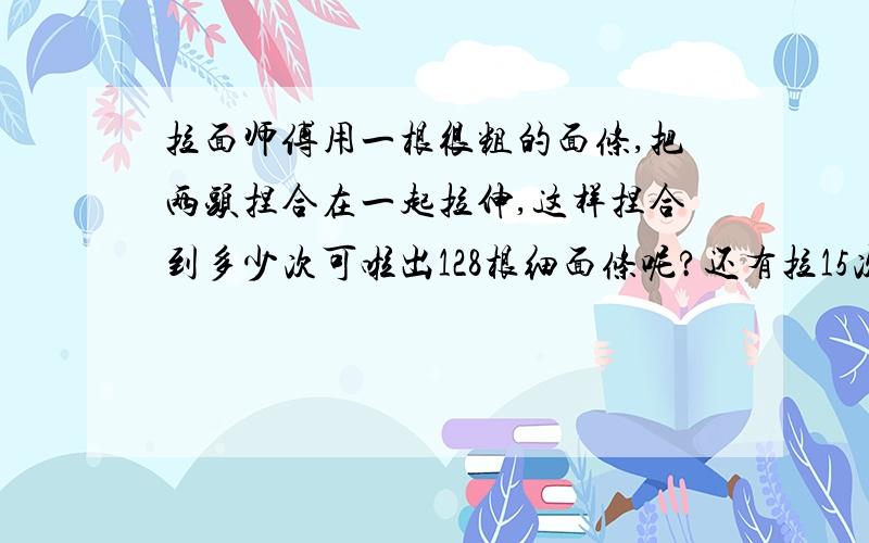 拉面师傅用一根很粗的面条,把两头捏合在一起拉伸,这样捏合到多少次可啦出128根细面条呢?还有拉15次后会拉出多少根 算式加结果