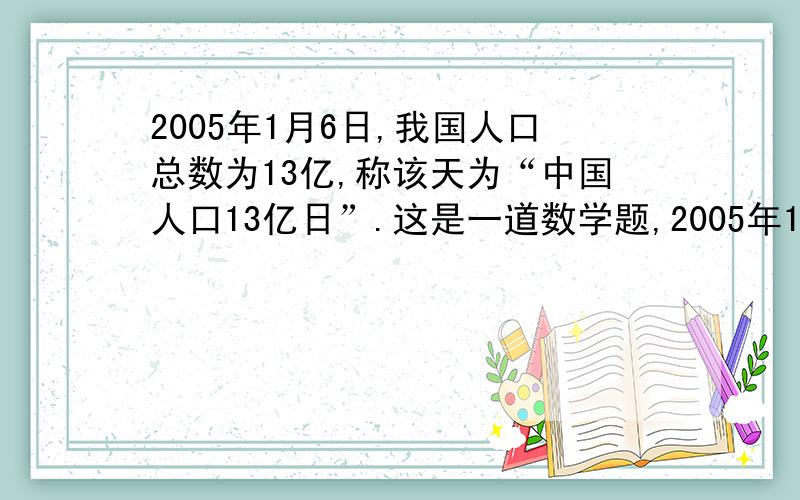 2005年1月6日,我国人口总数为13亿,称该天为“中国人口13亿日”.这是一道数学题,2005年1月6日,我国人口总数为13亿,称该天为“中国人口13亿日”.如果2005年1月6日后我国人口的年增长率保持在0.6