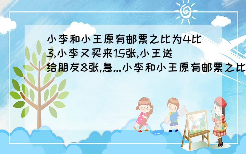 小李和小王原有邮票之比为4比3,小李又买来15张,小王送给朋友8张,急...小李和小王原有邮票之比为4比3,小李又买来15张,小王送给朋友8张,小李和小王现有的邮票数之比为5比2,原来两人各有邮票