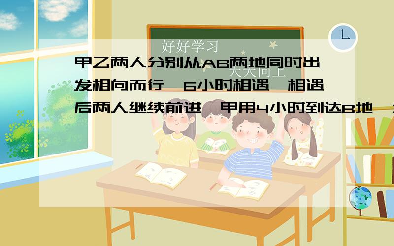 甲乙两人分别从AB两地同时出发相向而行,6小时相遇,相遇后两人继续前进,甲用4小时到达B地,当甲到达B地时,乙离A地还有14千米,问AB两地相距多少千米